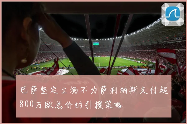 巴萨坚定立场不为萨利纳斯支付超800万欧总价的引援策略