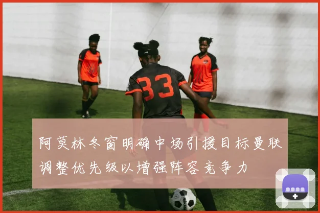 阿莫林冬窗明确中场引援目标曼联调整优先级以增强阵容竞争力