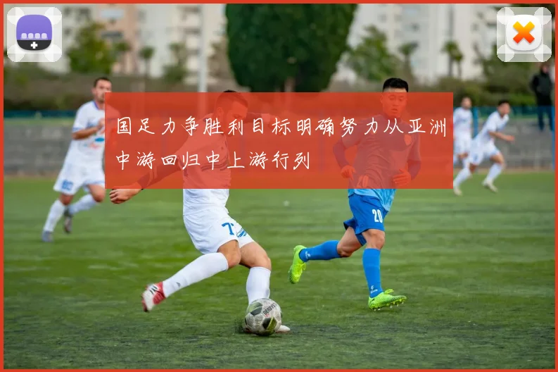 国足力争胜利目标明确努力从亚洲中游回归中上游行列