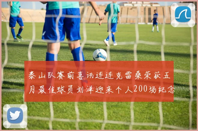 泰山队赛前喜讯连连克雷桑荣获五月最佳球员刘洋迎来个人200场纪念球衣