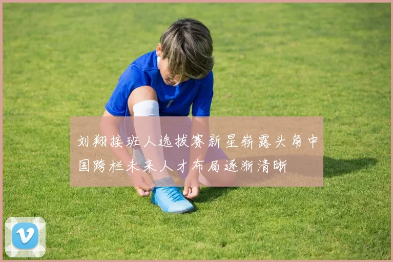 刘翔接班人选拔赛新星崭露头角中国跨栏未来人才布局逐渐清晰