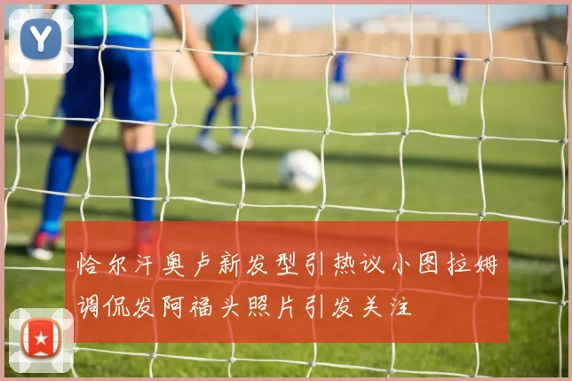 恰尔汗奥卢新发型引热议小图拉姆调侃发阿福头照片引发关注