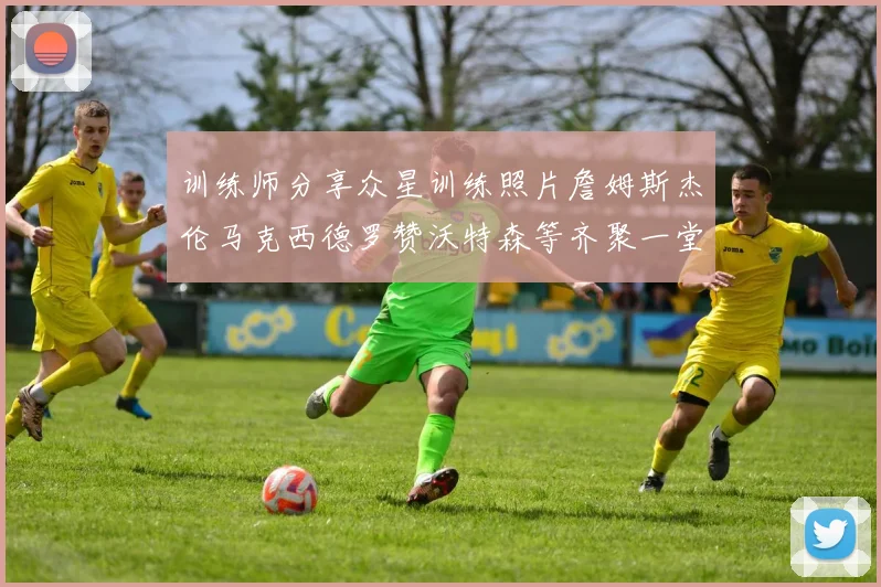 训练师分享众星训练照片詹姆斯杰伦马克西德罗赞沃特森等齐聚一堂