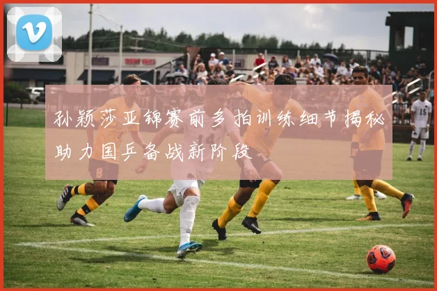 孙颖莎亚锦赛前多拍训练细节揭秘助力国乒备战新阶段