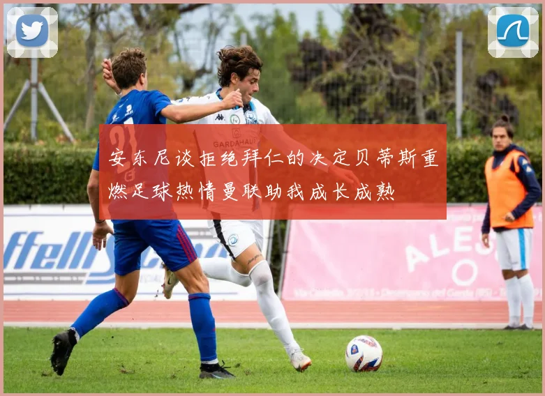 安东尼谈拒绝拜仁的决定贝蒂斯重燃足球热情曼联助我成长成熟