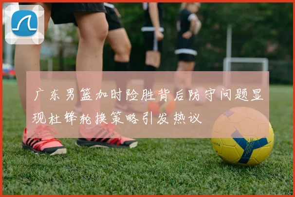 广东男篮加时险胜背后防守问题显现杜锋轮换策略引发热议