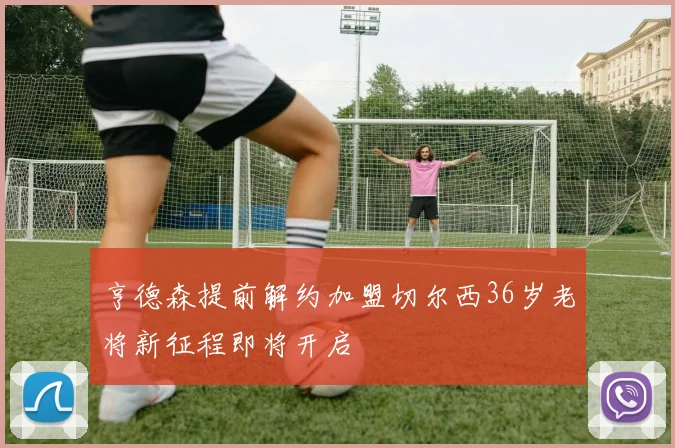 亨德森提前解约加盟切尔西36岁老将新征程即将开启