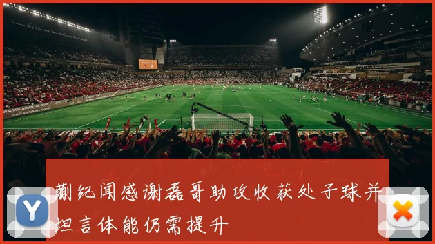 蒯纪闻感谢磊哥助攻收获处子球并坦言体能仍需提升