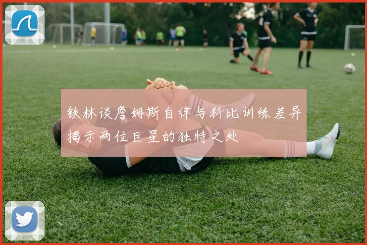 铁林谈詹姆斯自律与科比训练差异揭示两位巨星的独特之处