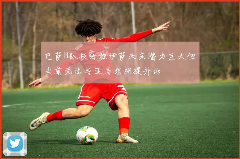 巴萨B队教练称伊萨未来潜力巨大但当前无法与亚马尔相提并论